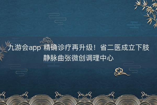 九游会app 精确诊疗再升级！省二医成立下肢静脉曲张微创调理中心