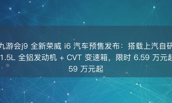 九游会j9 全新荣威 i6 汽车预售发布:搭载上汽自研 1.5L 全铝发动机 + CVT 变速箱,限时 6.59 万元起