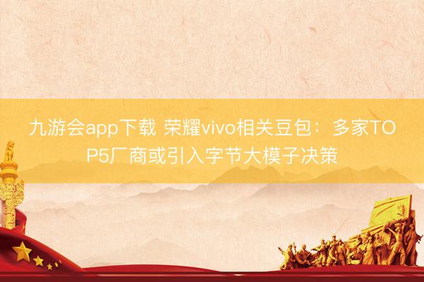 九游会app下载 荣耀vivo相关豆包:多家TOP5厂商或引入字节大模子决策