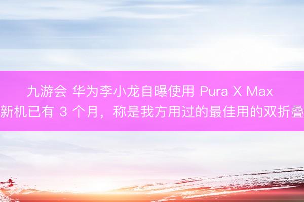 九游会 华为李小龙自曝使用 Pura X Max 新机已有 3 个月,称是我方用过的最佳用的双折叠