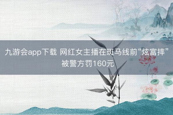 九游会app下载 网红女主播在斑马线前“炫富摔” 被警方罚160元