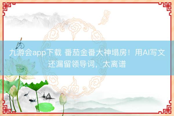 九游会app下载 番茄金番大神塌房！用AI写文还漏留领导词，太离谱