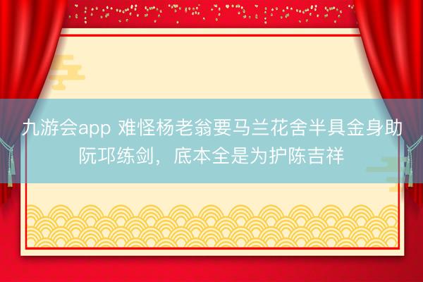 九游会app 难怪杨老翁要马兰花舍半具金身助阮邛练剑，底本全是为护陈吉祥