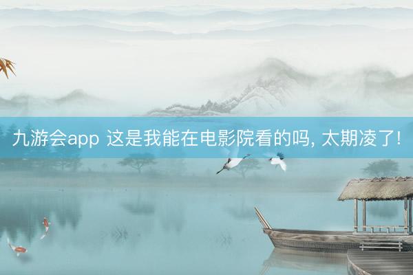 九游会app 这是我能在电影院看的吗， 太期凌了!