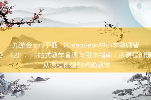 九游会app下载 《DeepSeek中小学教师皆备操作手册》（2）：一站式教学备课与引申指南 | 从课程创建到精确教学