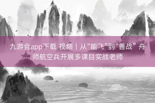 九游会app下载 视频丨从“能飞”到“善战” 舟师航空兵开展多课目实战老师
