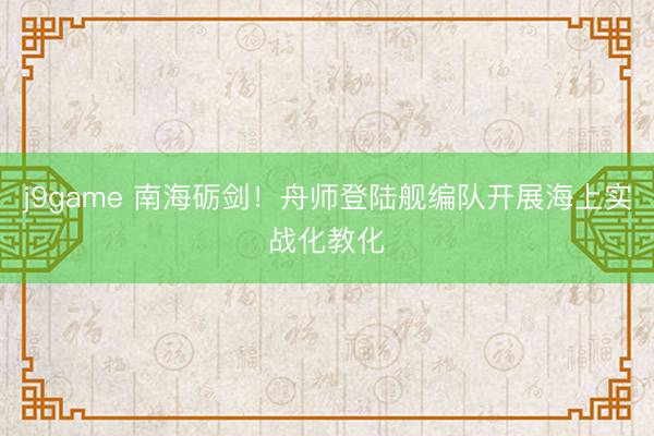 j9game 南海砺剑！舟师登陆舰编队开展海上实战化教化