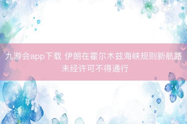 九游会app下载 伊朗在霍尔木兹海峡规则新航路 未经许可不得通行