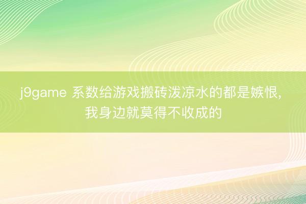 j9game 系数给游戏搬砖泼凉水的都是嫉恨， 我身边就莫得不收成的