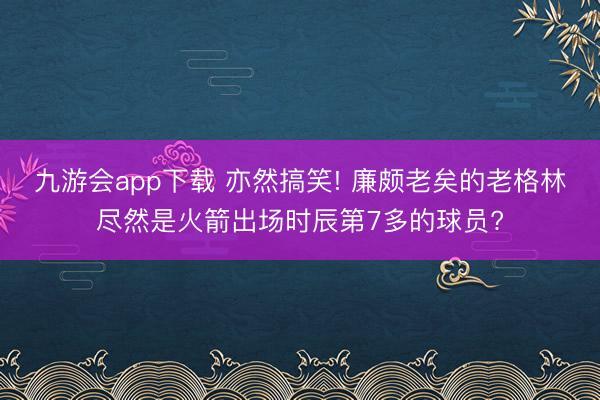 九游会app下载 亦然搞笑! 廉颇老矣的老格林尽然是火箭出场时辰第7多的球员?