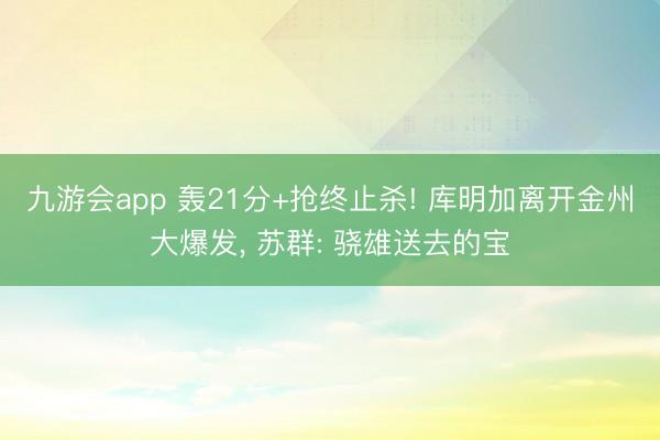 九游会app 轰21分+抢终止杀! 库明加离开金州大爆发， 苏群: 骁雄送去的宝
