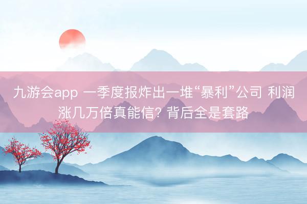 九游会app 一季度报炸出一堆“暴利”公司 利润涨几万倍真能信? 背后全是套路