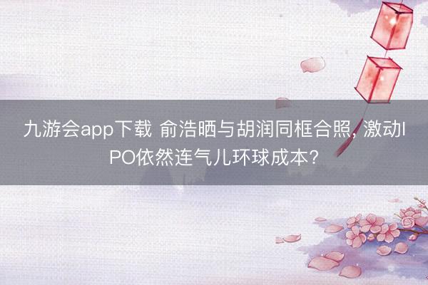 九游会app下载 俞浩晒与胡润同框合照， 激动IPO依然连气儿环球成本?
