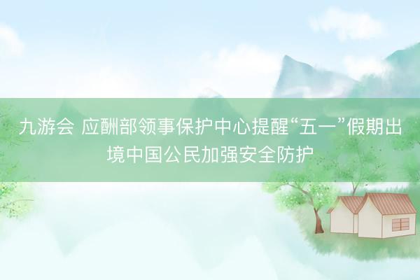 九游会 应酬部领事保护中心提醒“五一”假期出境中国公民加强安全防护