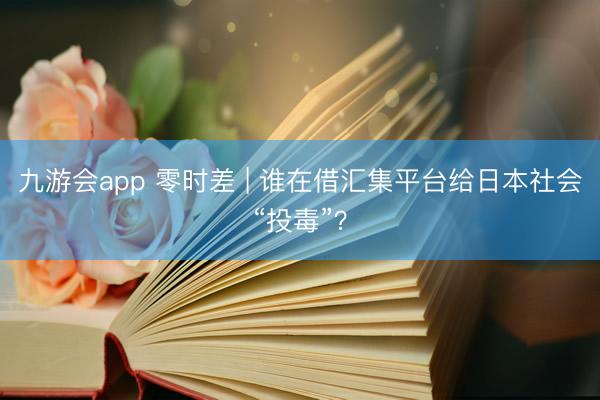 九游会app 零时差 | 谁在借汇集平台给日本社会“投毒”？