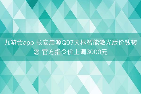 九游会app 长安启源Q07天枢智能激光版价钱转念 官方指令价上调3000元