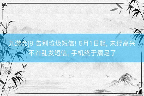 九游会j9 告别垃圾短信! 5月1日起， 未经高兴不许乱发短信， 手机终于餍足了