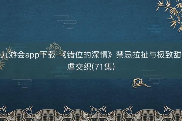 九游会app下载 《错位的深情》禁忌拉扯与极致甜虐交织(71集)