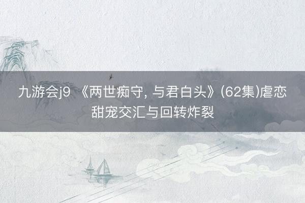 九游会j9 《两世痴守， 与君白头》(62集)虐恋甜宠交汇与回转炸裂