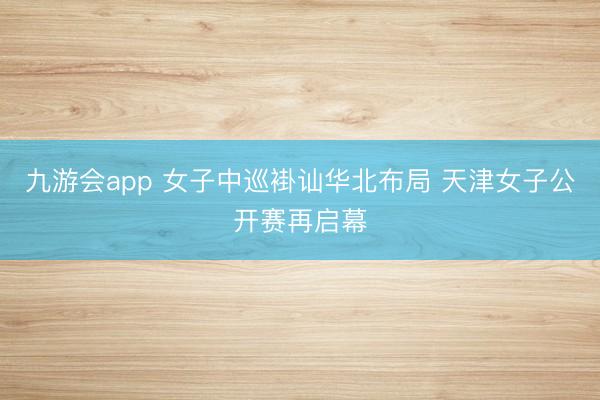 九游会app 女子中巡褂讪华北布局 天津女子公开赛再启幕