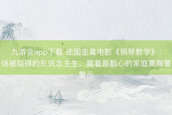 九游会app下载 法国圭臬电影《钢琴教学》：一场被阻碍的东说念主生，藏着最戳心的家庭熏陶警示