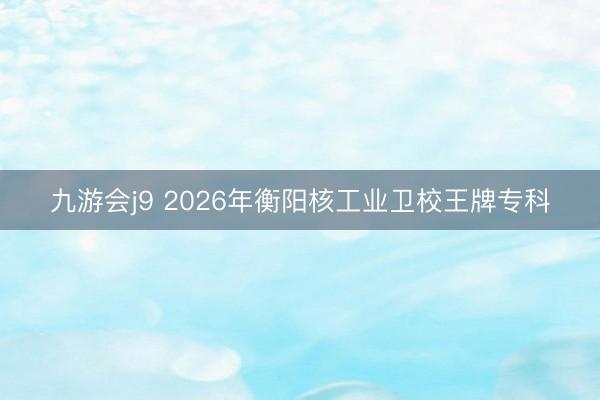 九游会j9 2026年衡阳核工业卫校王牌专科