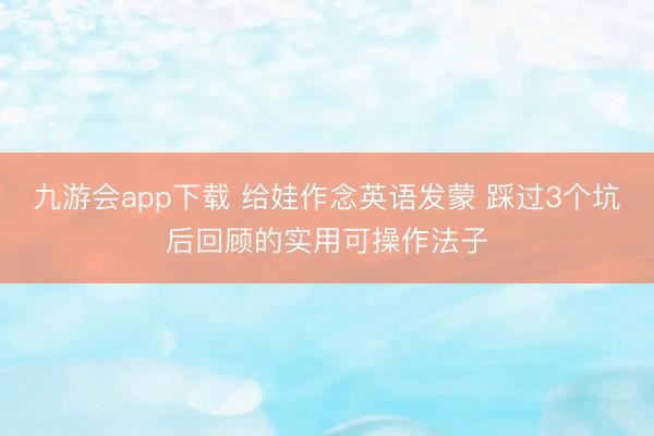 九游会app下载 给娃作念英语发蒙 踩过3个坑后回顾的实用可操作法子