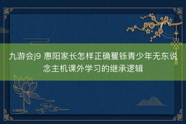九游会j9 惠阳家长怎样正确矍铄青少年无东说念主机课外学习的继承逻辑