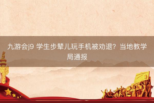 九游会j9 学生步辇儿玩手机被劝退？当地教学局通报