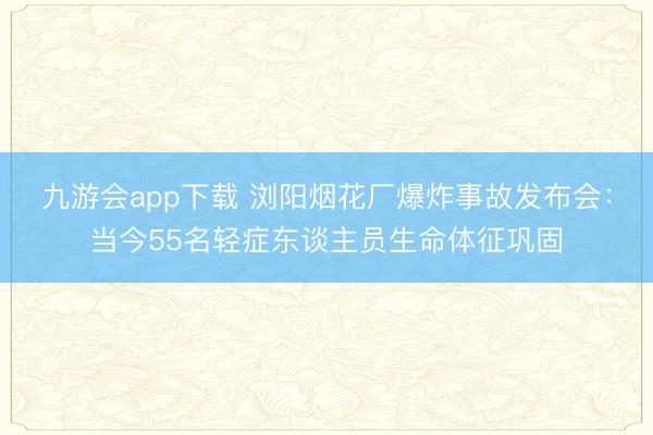 九游会app下载 浏阳烟花厂爆炸事故发布会：当今55名轻症东谈主员生命体征巩固