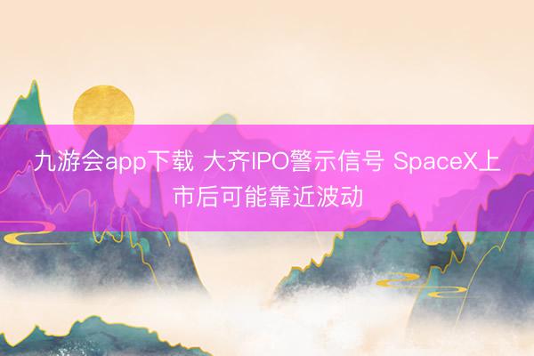 九游会app下载 大齐IPO警示信号 SpaceX上市后可能靠近波动