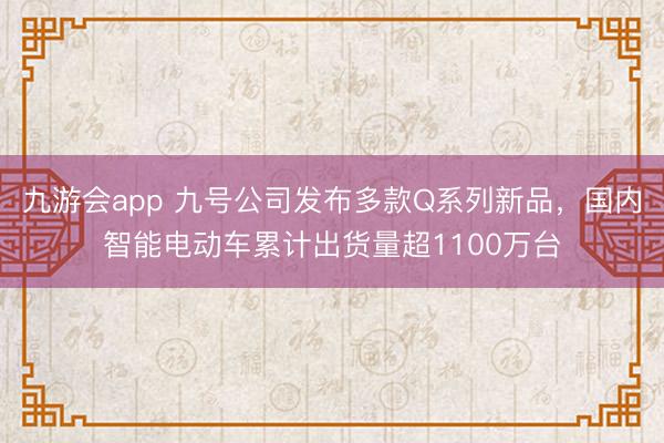九游会app 九号公司发布多款Q系列新品，国内智能电动车累计出货量超1100万台