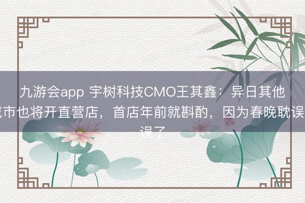 九游会app 宇树科技CMO王其鑫：异日其他城市也将开直营店，首店年前就斟酌，因为春晚耽误了
