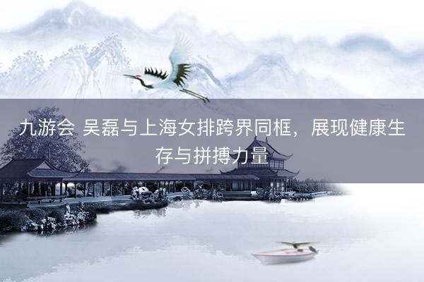 九游会 吴磊与上海女排跨界同框，展现健康生存与拼搏力量