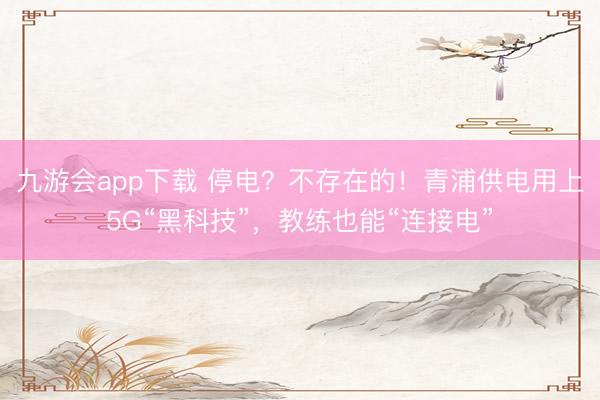 九游会app下载 停电？不存在的！青浦供电用上5G“黑科技”，教练也能“连接电”