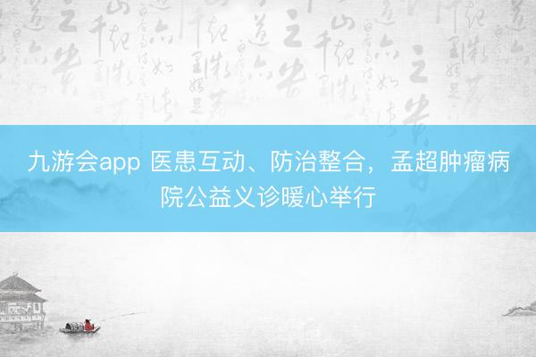 九游会app 医患互动、防治整合，孟超肿瘤病院公益义诊暖心举行