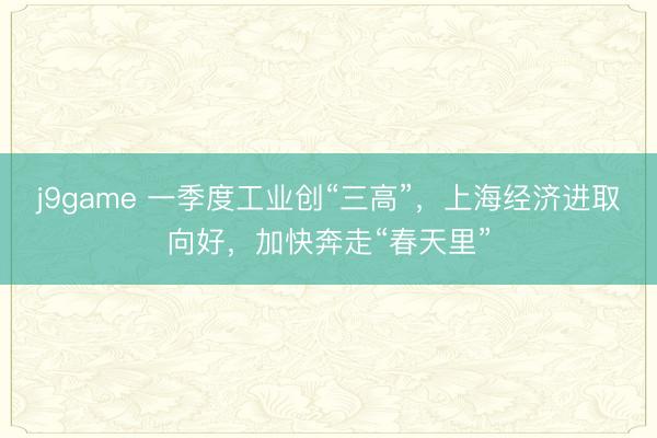 j9game 一季度工业创“三高”，上海经济进取向好，加快奔走“春天里”