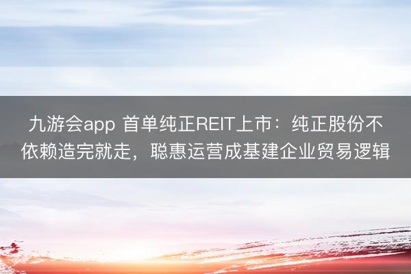 九游会app 首单纯正REIT上市：纯正股份不依赖造完就走，聪惠运营成基建企业贸易逻辑