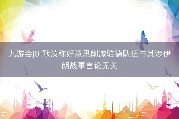 九游会j9 默茨称好意思削减驻德队伍与其涉伊朗战事言论无关