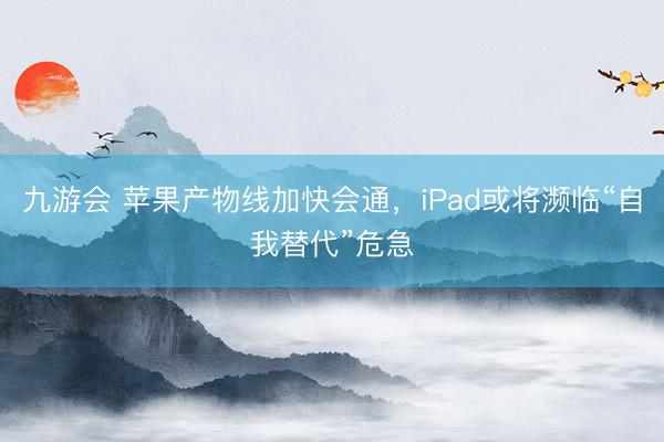 九游会 苹果产物线加快会通，iPad或将濒临“自我替代”危急