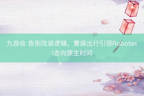 九游会 告别改装逻辑，曹操出行引颈Robotaxi走向原生时间