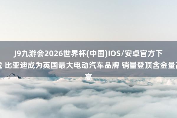 J9九游会2026世界杯(中国)IOS/安卓官方下载 比亚迪成为英国最大电动汽车品牌 销量登顶含金量高