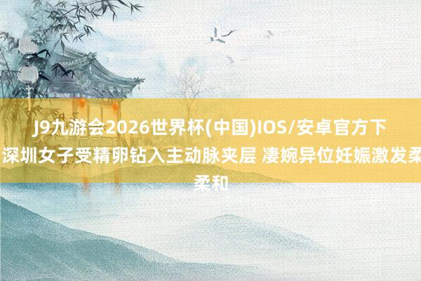 J9九游会2026世界杯(中国)IOS/安卓官方下载 深圳女子受精卵钻入主动脉夹层 凄婉异位妊娠激发柔和