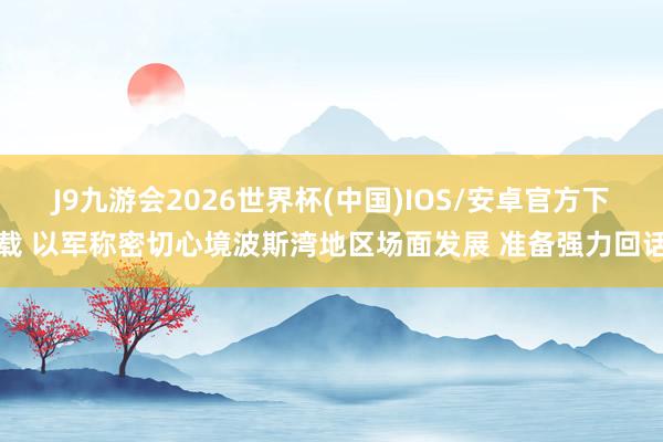 J9九游会2026世界杯(中国)IOS/安卓官方下载 以军称密切心境波斯湾地区场面发展 准备强力回话