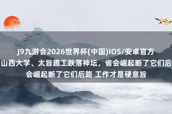 J9九游会2026世界杯(中国)IOS/安卓官方下载 断崖式下降！山西大学、太旨趣工跌落神坛，省会崛起断了它们后路 工作才是硬意旨