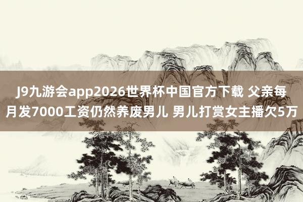 J9九游会app2026世界杯中国官方下载 父亲每月发7000工资仍然养废男儿 男儿打赏女主播欠5万