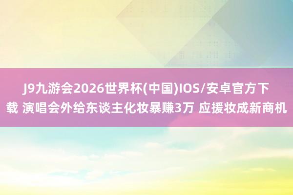 J9九游会2026世界杯(中国)IOS/安卓官方下载 演唱会外给东谈主化妆暴赚3万 应援妆成新商机