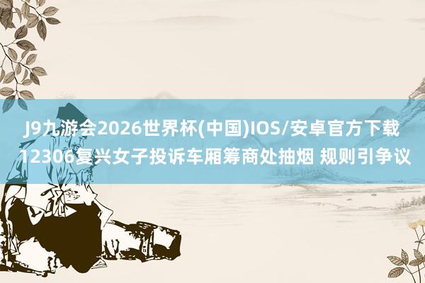 J9九游会2026世界杯(中国)IOS/安卓官方下载 12306复兴女子投诉车厢筹商处抽烟 规则引争议