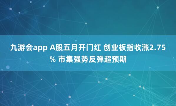 九游会app A股五月开门红 创业板指收涨2.75% 市集强势反弹超预期