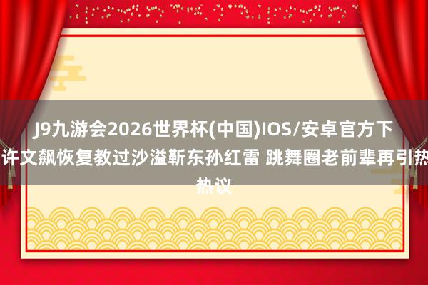 J9九游会2026世界杯(中国)IOS/安卓官方下载 许文飙恢复教过沙溢靳东孙红雷 跳舞圈老前辈再引热议